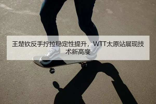 王楚钦反手拧拉稳定性提升，WTT太原站展现技术新高度